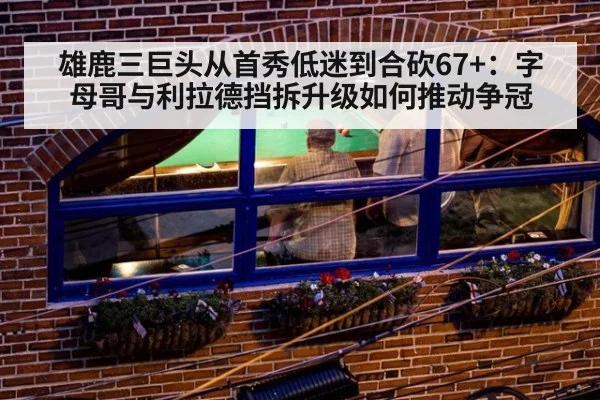 雄鹿三巨头从首秀低迷到合砍67+:字母哥与利拉德挡拆升级如何推动争冠