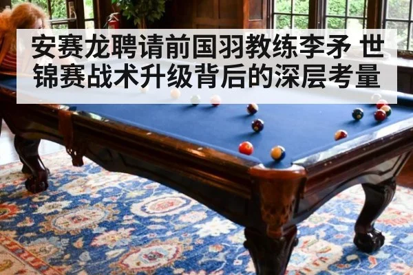 安赛龙聘请前国羽教练李矛 世锦赛战术升级背后的深层考量